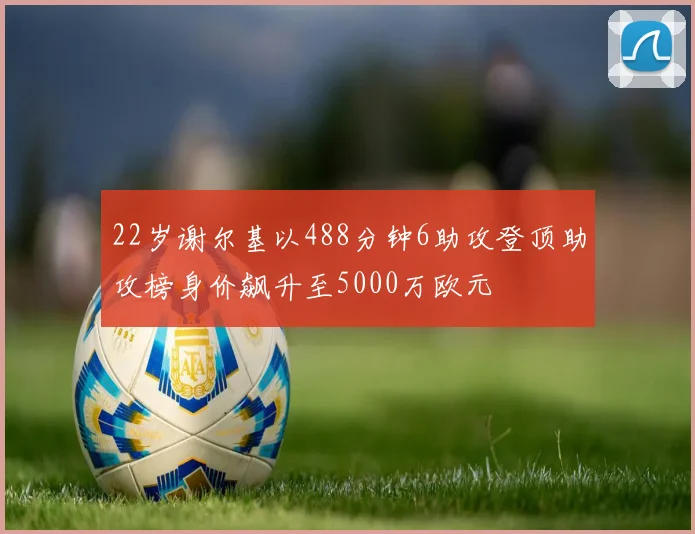 22岁谢尔基以488分钟6助攻登顶助攻榜身价飙升至5000万欧元