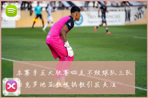 本赛季五大联赛四支不败球队三队由克罗地亚教练执教引发关注