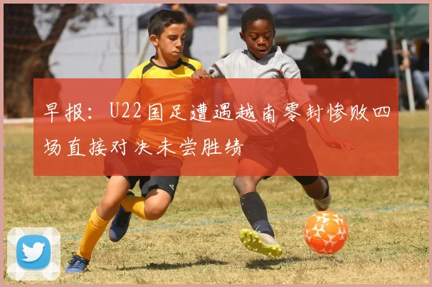 早报：U22国足遭遇越南零封惨败四场直接对决未尝胜绩