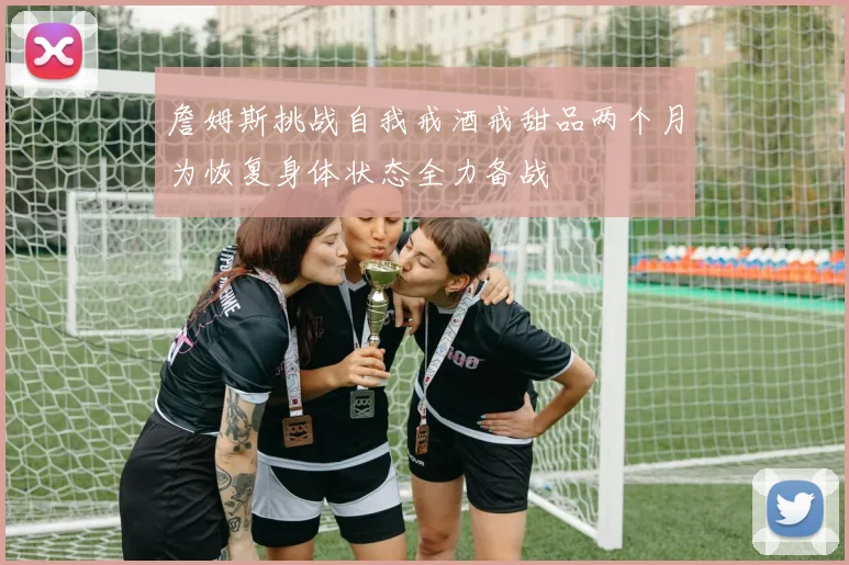 詹姆斯挑战自我戒酒戒甜品两个月为恢复身体状态全力备战