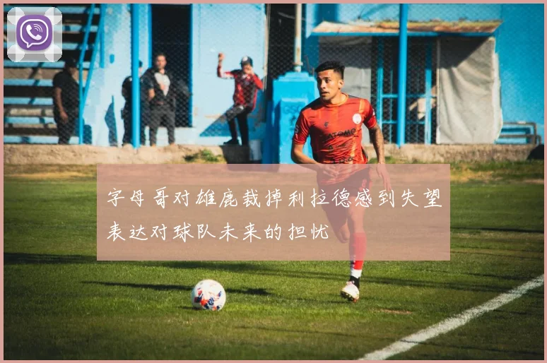 字母哥对雄鹿裁掉利拉德感到失望表达对球队未来的担忧