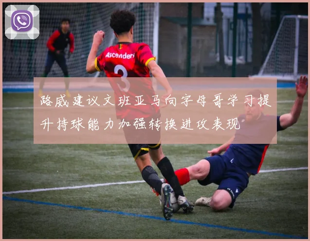路威建议文班亚马向字母哥学习提升持球能力加强转换进攻表现