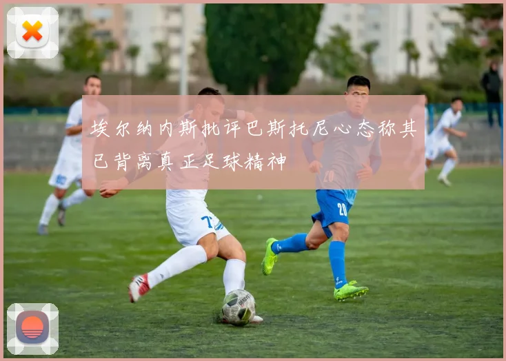 埃尔纳内斯批评巴斯托尼心态称其已背离真正足球精神