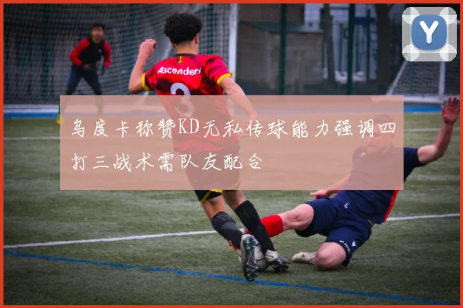 乌度卡称赞KD无私传球能力强调四打三战术需队友配合