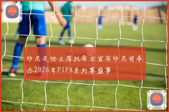印尼足协主席托希尔宣布印尼将承办2026年FIFA系列赛盛事