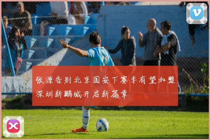 张源告别北京国安下赛季有望加盟深圳新鹏城开启新篇章