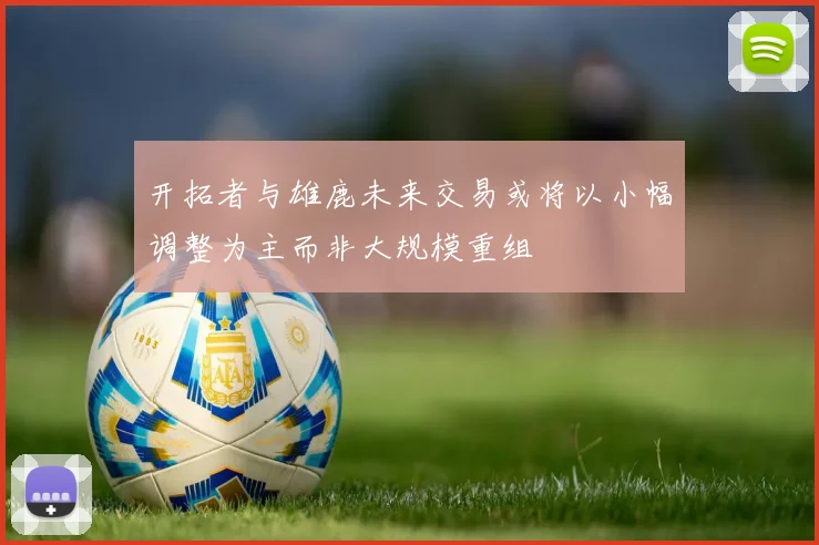 开拓者与雄鹿未来交易或将以小幅调整为主而非大规模重组