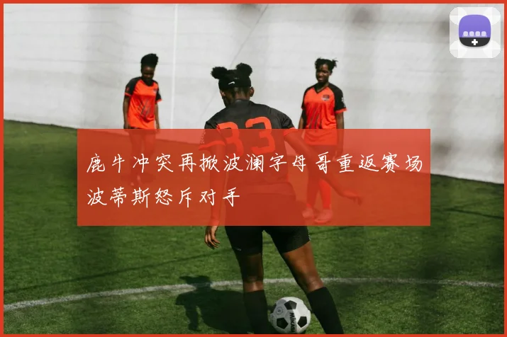 鹿牛冲突再掀波澜字母哥重返赛场波蒂斯怒斥对手