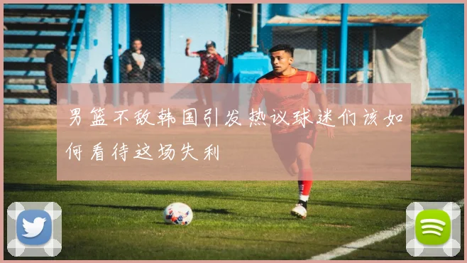 男篮不敌韩国引发热议球迷们该如何看待这场失利