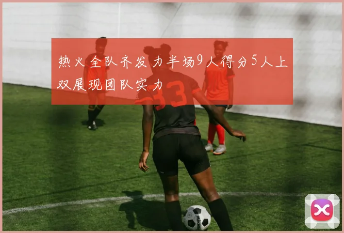 热火全队齐发力半场9人得分5人上双展现团队实力