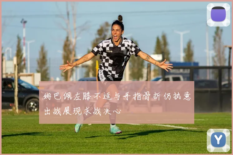 姆巴佩左膝不适与手指骨折仍执意出战展现求战决心