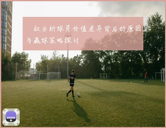 囧叔分析球员价值差异背后的原因与赢球策略探讨