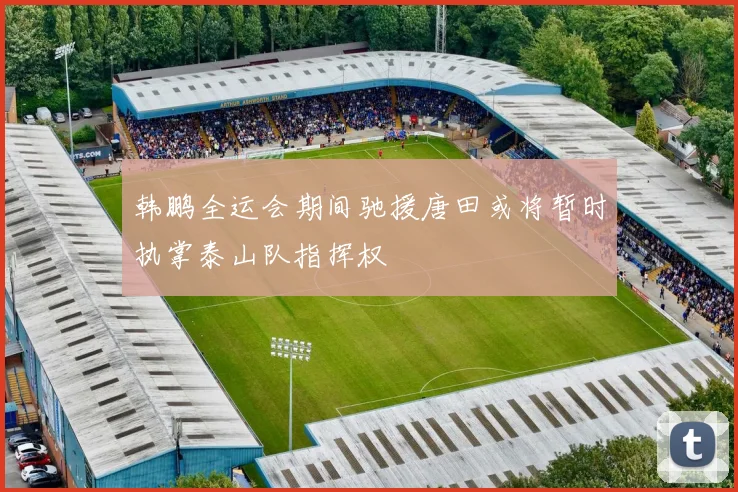 韩鹏全运会期间驰援唐田或将暂时执掌泰山队指挥权