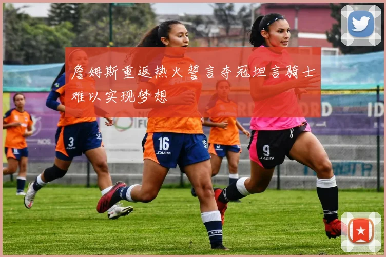 詹姆斯重返热火誓言夺冠坦言骑士难以实现梦想