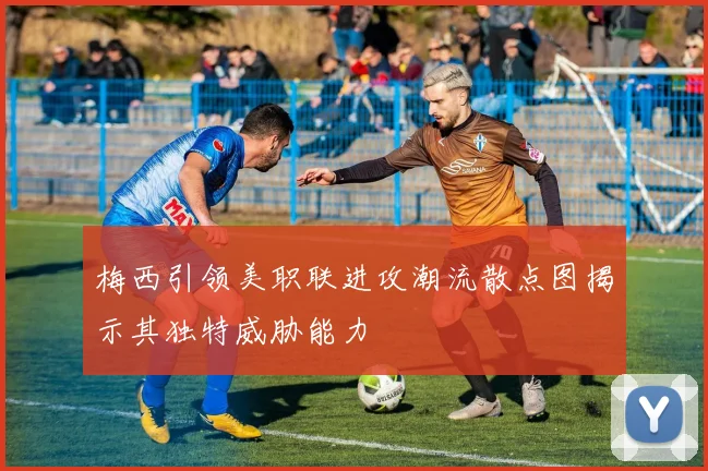 梅西引领美职联进攻潮流散点图揭示其独特威胁能力