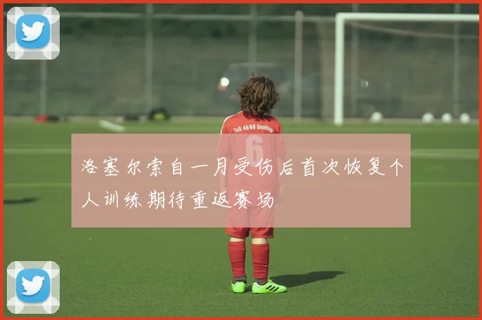 洛塞尔索自一月受伤后首次恢复个人训练期待重返赛场