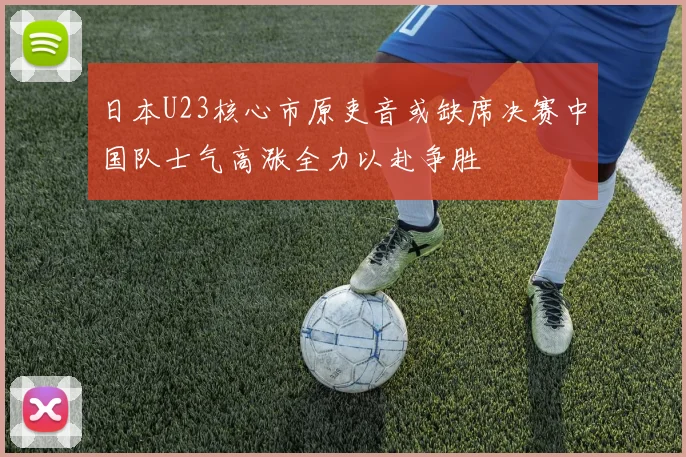 日本U23核心市原吏音或缺席决赛中国队士气高涨全力以赴争胜