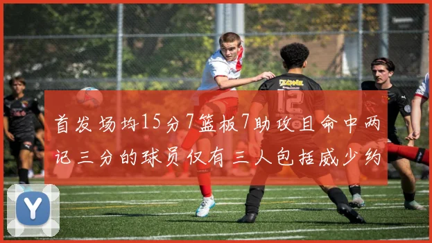首发场均15分7篮板7助攻且命中两记三分的球员仅有三人包括威少约基奇和077