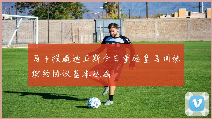 马卡报道迪亚斯今日重返皇马训练续约协议基本达成