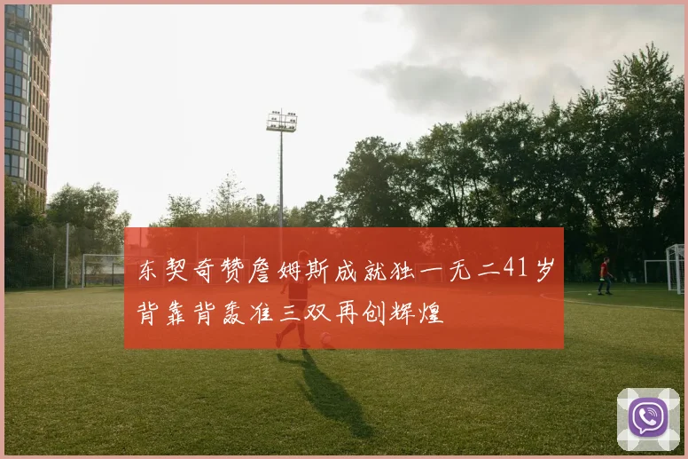 东契奇赞詹姆斯成就独一无二41岁背靠背轰准三双再创辉煌