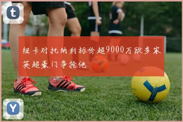 纽卡对托纳利标价超9000万欧多家英超豪门争抢他