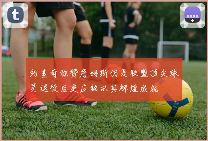 约基奇称赞詹姆斯仍是联盟顶尖球员退役后更应铭记其辉煌成就