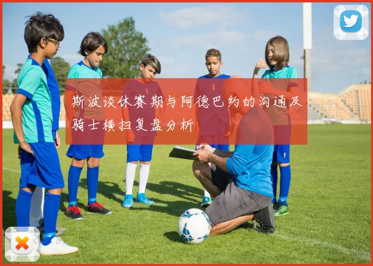 斯波谈休赛期与阿德巴约的沟通及骑士横扫复盘分析