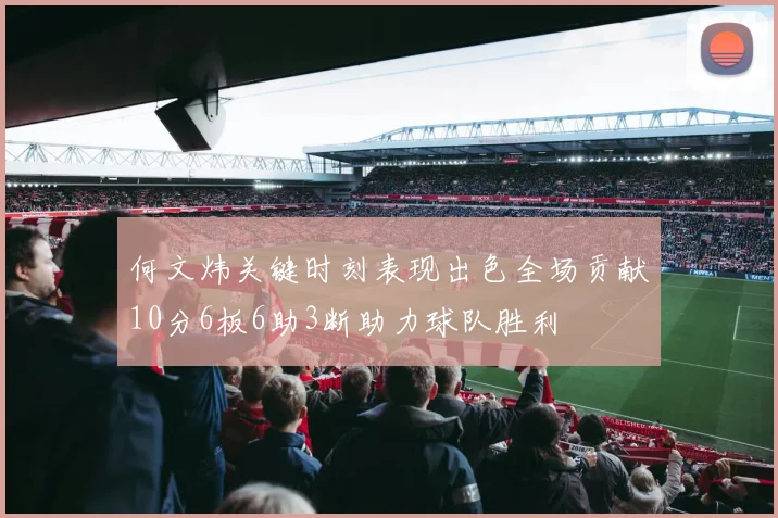何文炜关键时刻表现出色全场贡献10分6板6助3断助力球队胜利