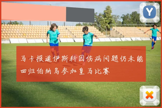 马卡报道伊斯科因伤病问题仍未能回归伯纳乌参加皇马比赛
