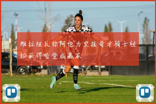 维拉纽瓦称阿伦为空接奇才骑士轻松获得哈登成赢家