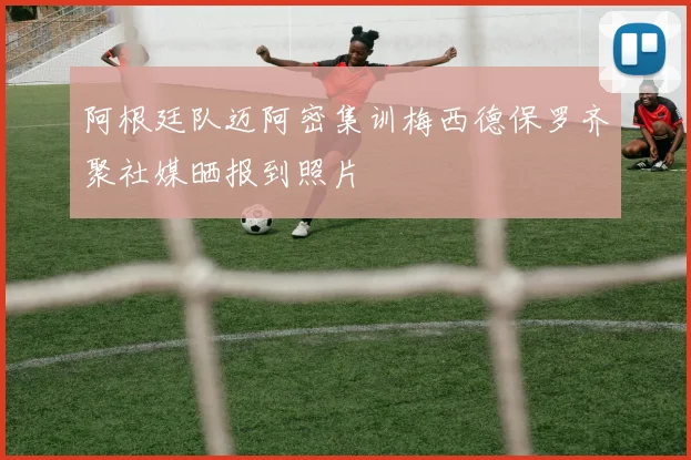 阿根廷队迈阿密集训梅西德保罗齐聚社媒晒报到照片