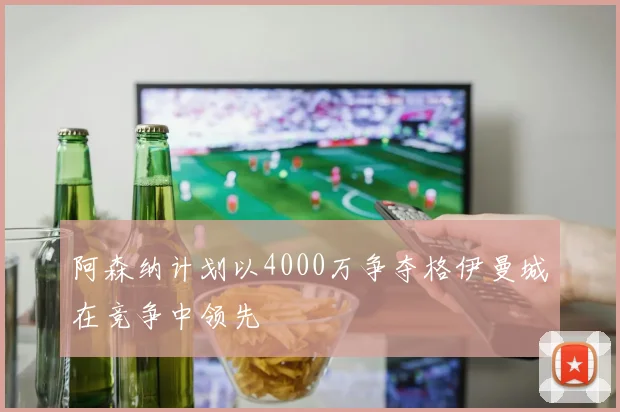阿森纳计划以4000万争夺格伊曼城在竞争中领先