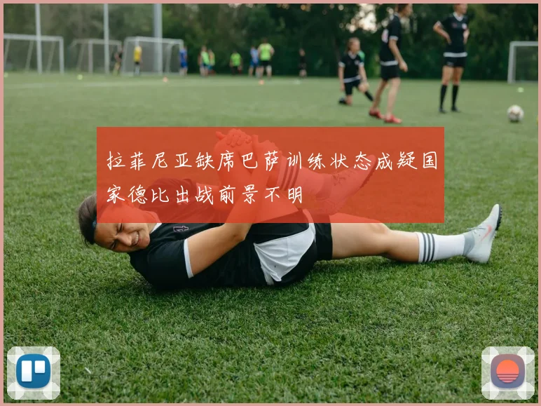 拉菲尼亚缺席巴萨训练状态成疑国家德比出战前景不明