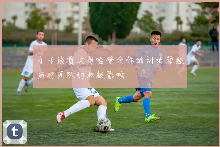 小卡谈首次与哈登合作的训练营经历对团队的积极影响
