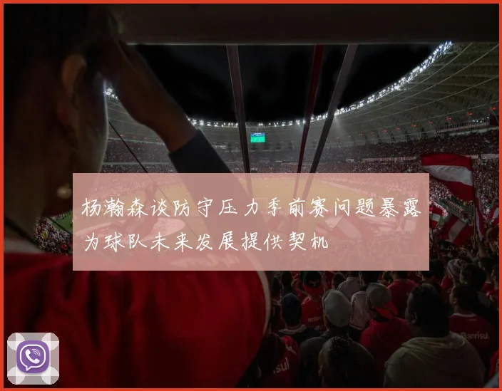 杨瀚森谈防守压力季前赛问题暴露为球队未来发展提供契机