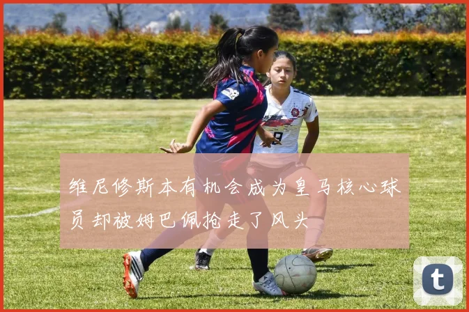 维尼修斯本有机会成为皇马核心球员却被姆巴佩抢走了风头