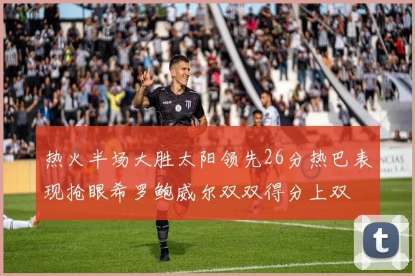 热火半场大胜太阳领先26分热巴表现抢眼希罗鲍威尔双双得分上双