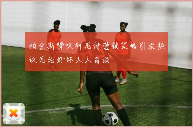 帕金斯赞叹轩尼诗营销策略引发热议无论好坏人人皆谈